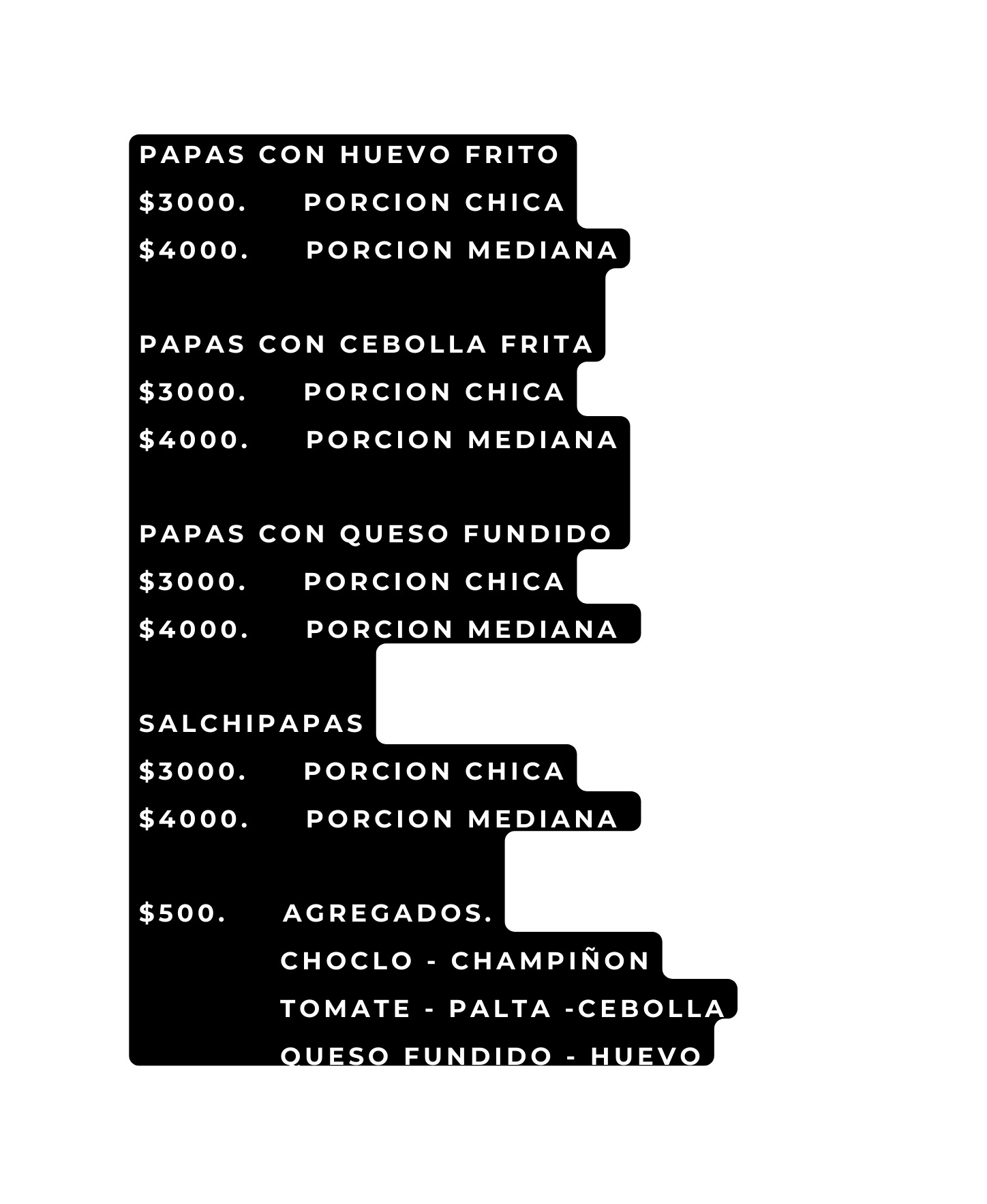 PAPAS CON HUEVO FRITO 3000 PORCION CHICA 4000 PORCION MEDIANA PAPAS CON CEBOLLA FRITA 3000 PORCION CHICA 4000 PORCION MEDIANA PAPAS CON QUESO FUNDIDO 3000 PORCION CHICA 4000 PORCION MEDIANA SALCHIPAPAS 3000 PORCION CHICA 4000 PORCION MEDIANA 500 AGREGADOS CHOCLO CHAMPIÑON TOMATE PALTA CEBOLLA QUESO FUNDIDO HUEVO